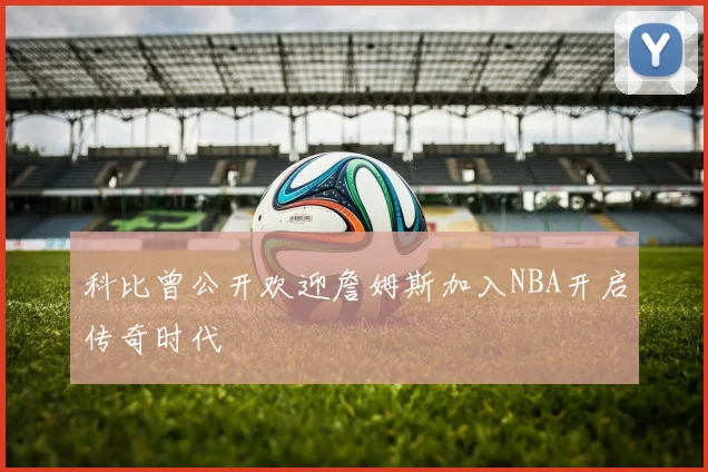 科比曾公开欢迎詹姆斯加入NBA开启传奇时代