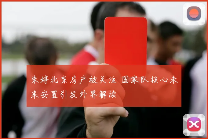 朱婷北京房产被关注 国家队核心未来安置引发外界解读