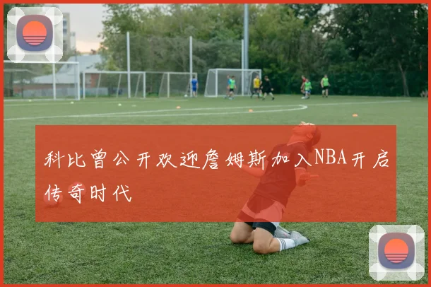 科比曾公开欢迎詹姆斯加入NBA开启传奇时代
