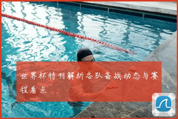 世界杯特刊解析各队备战动态与赛程看点