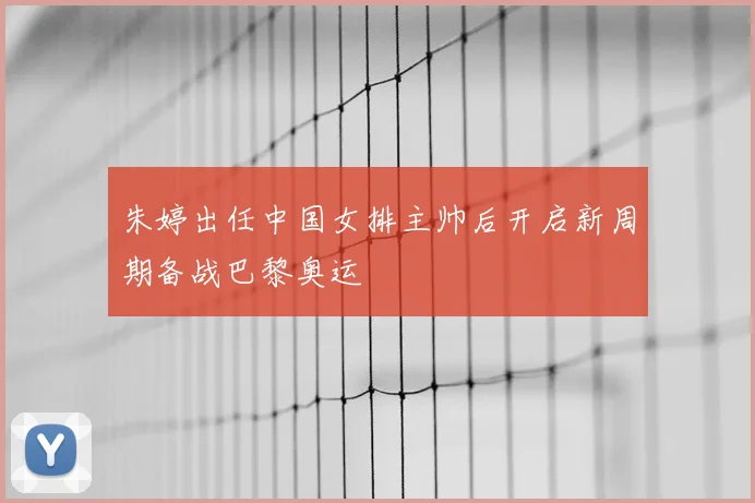 朱婷出任中国女排主帅后开启新周期备战巴黎奥运