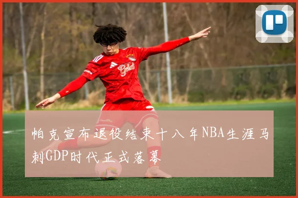 帕克宣布退役结束十八年NBA生涯马刺GDP时代正式落幕