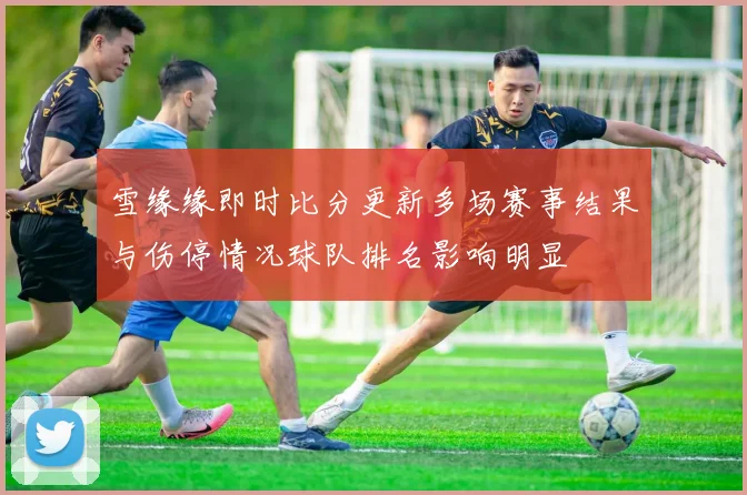 雪缘缘即时比分更新多场赛事结果与伤停情况球队排名影响明显