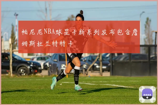 帕尼尼NBA球星卡新系列发布包含詹姆斯杜兰特特卡