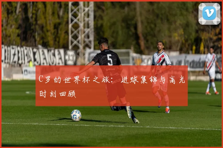 C罗的世界杯之旅：进球集锦与高光时刻回顾