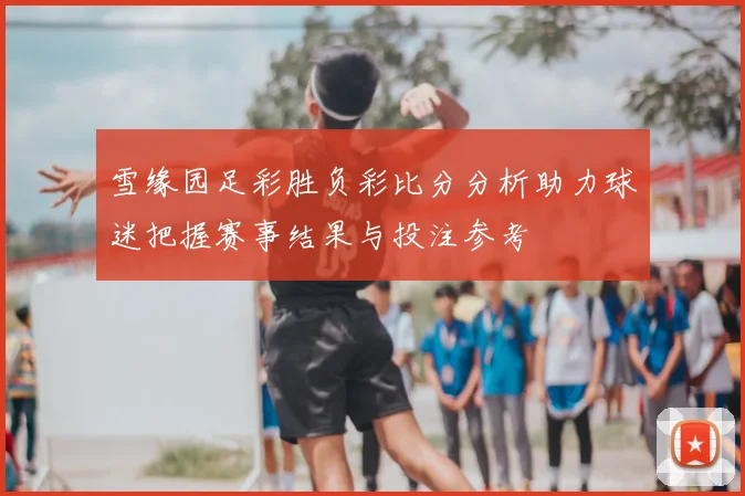 雪缘园足彩胜负彩比分分析助力球迷把握赛事结果与投注参考