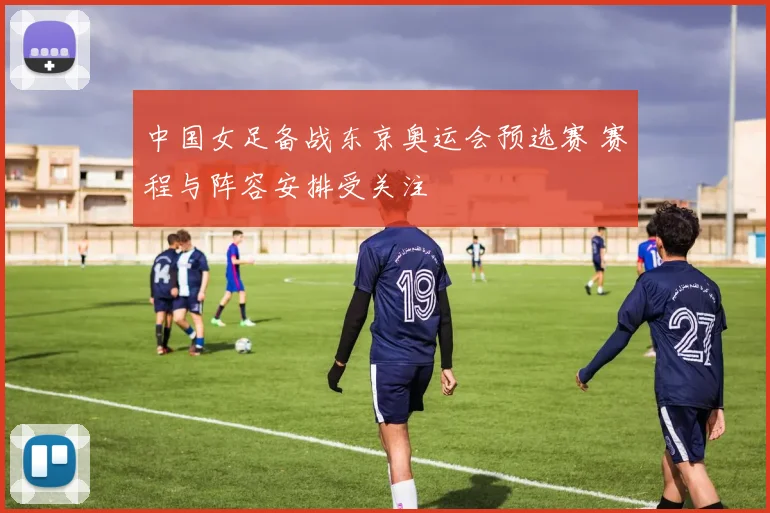 中国女足备战东京奥运会预选赛 赛程与阵容安排受关注