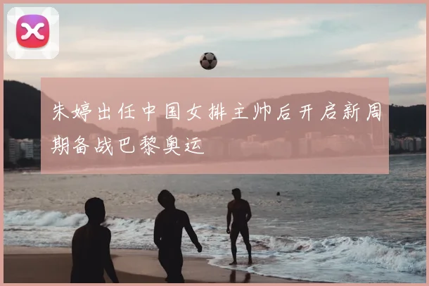 朱婷出任中国女排主帅后开启新周期备战巴黎奥运
