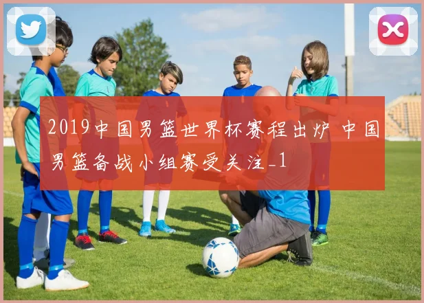 2019中国男篮世界杯赛程出炉 中国男篮备战小组赛受关注_1