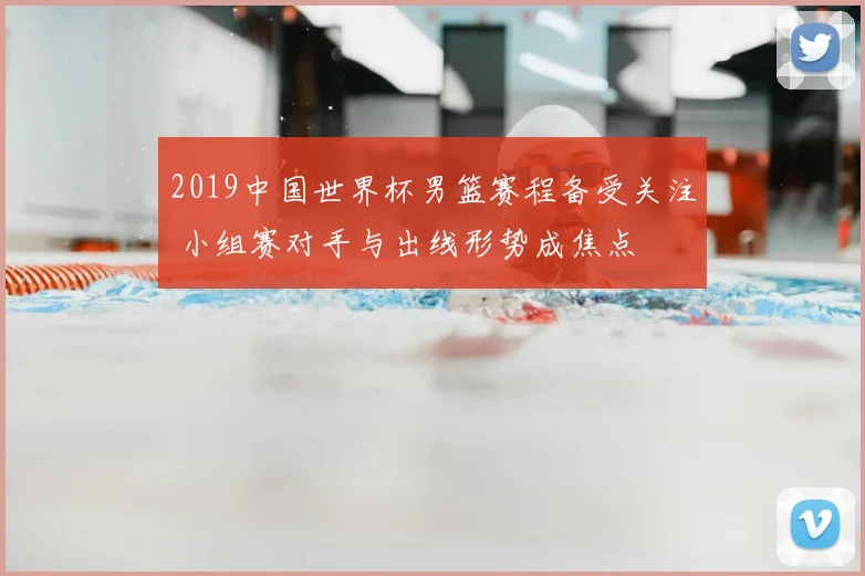 2019中国世界杯男篮赛程备受关注 小组赛对手与出线形势成焦点