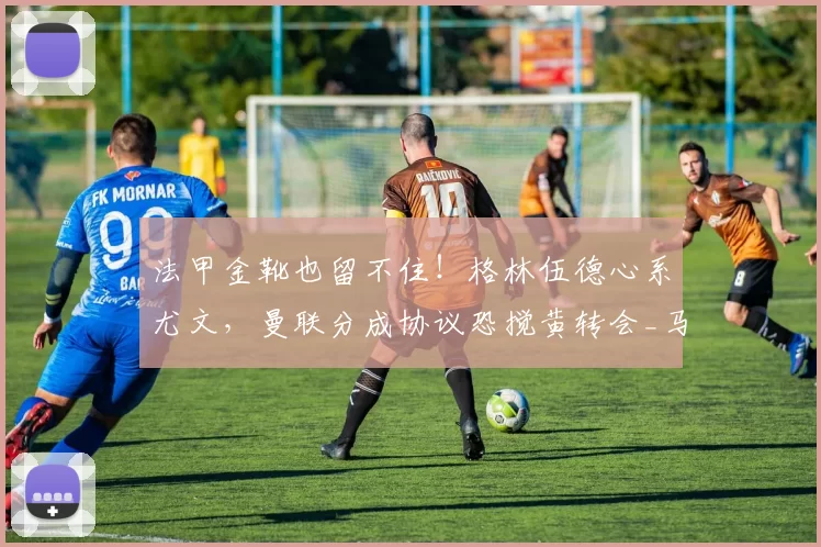 法甲金靴也留不住！格林伍德心系尤文，曼联分成协议恐搅黄转会_马赛_意甲_马赛