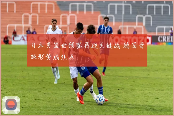 日本男篮世预赛再迎关键战 稳固晋级形势成焦点