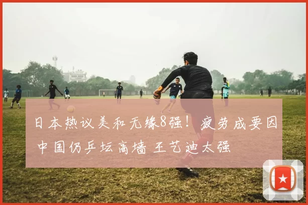 日本热议美和无缘8强！疲劳成要因 中国仍乒坛高墙 王艺迪太强