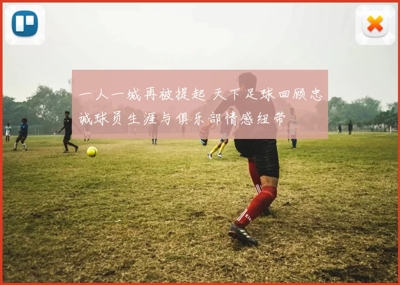 一人一城再被提起 天下足球回顾忠诚球员生涯与俱乐部情感纽带