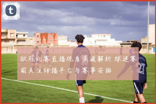 欧冠比赛直播观看渠道解析 球迷赛前关注转播平台与赛事安排