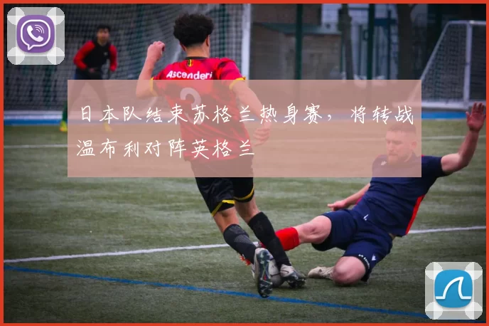 日本队结束苏格兰热身赛，将转战温布利对阵英格兰