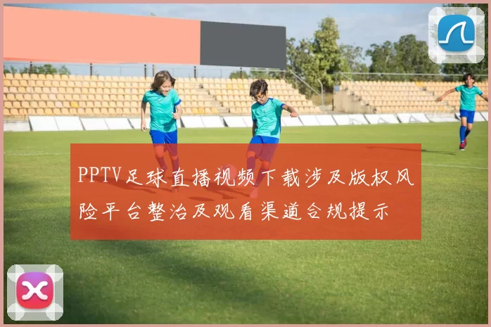 PPTV足球直播视频下载涉及版权风险平台整治及观看渠道合规提示