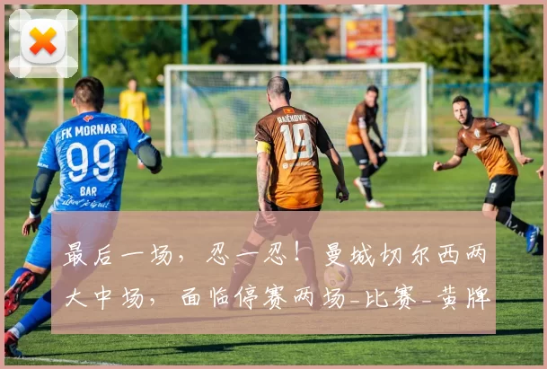 最后一场，忍一忍！曼城切尔西两大中场，面临停赛两场_比赛_黄牌_英超