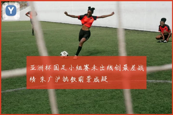 亚洲杯国足小组赛未出线创最差战绩 朱广沪执教前景成疑