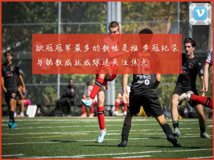 欧冠冠军最多的教练是谁 多冠纪录与执教成就成球迷关注焦点