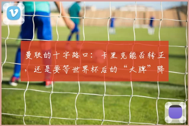 曼联的十字路口：卡里克能否转正，还是要等世界杯后的“大牌”降临？