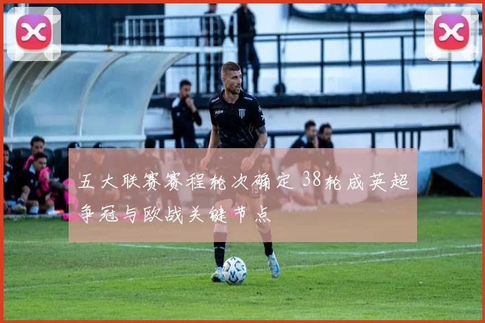 五大联赛赛程轮次确定 38轮成英超争冠与欧战关键节点