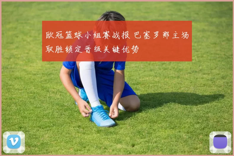 欧冠篮球小组赛战报 巴塞罗那主场取胜锁定晋级关键优势