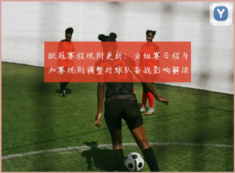欧冠赛程规则更新：分组赛日程与加赛规则调整对球队备战影响解读