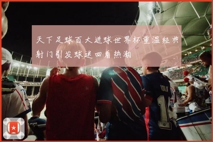 天下足球百大进球世界杯重温经典射门引发球迷回看热潮