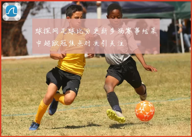 球探网足球比分更新多场赛事结果中超欧冠焦点对决引关注