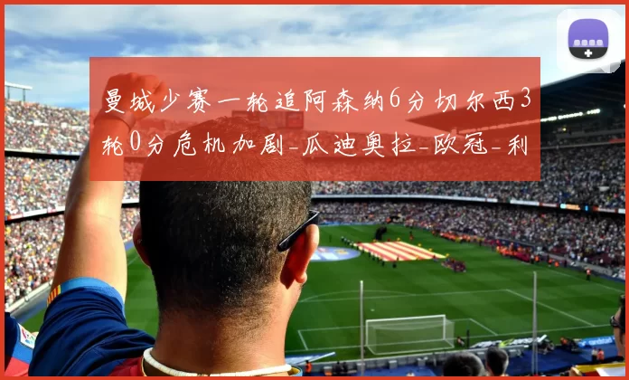 曼城少赛一轮追阿森纳6分切尔西3轮0分危机加剧_瓜迪奥拉_欧冠_利物浦