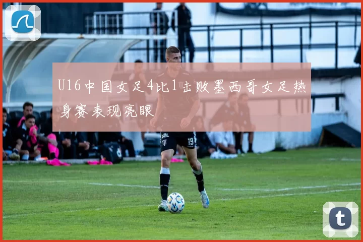 U16中国女足4比1击败墨西哥女足热身赛表现亮眼