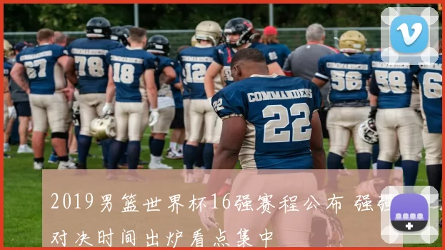 2019男篮世界杯16强赛程公布 强强对决时间出炉看点集中